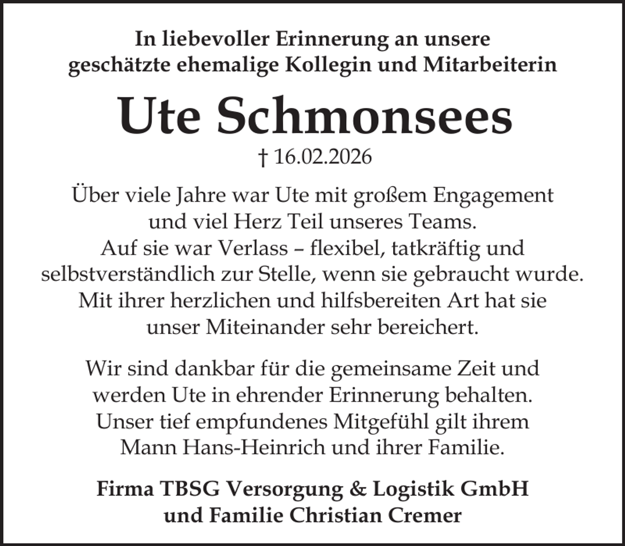 <p>In liebevoller Erinnerung an unsere<br />geschätzte ehemalige Kollegin und Mitarbeiterin</p><p>Ute Schmonsees<br />† 16.02.2026</p><p>Über viele Jahre war Ute mit großem Engagement<br />und viel Herz Teil unseres Teams.<br />Auf sie war Verlass – flexibel, tatkräftig und<br />selbstverständlich zur Stelle, wenn sie gebraucht wurde.<br />Mit ihrer herzlichen und hilfsbereiten Art hat sie<br />unser Miteinander sehr bereichert.<br />Wir sind dankbar für die gemeinsame Zeit und<br />werden Ute in ehrender Erinnerung behalten.<br />Unser tief empfundenes Mitgefühl gilt ihrem<br />Mann Hans-Heinrich und ihrer Familie.<br />Firma TBSG Versorgung &amp; Logistik GmbH<br />und Familie Christian Cremer</p>