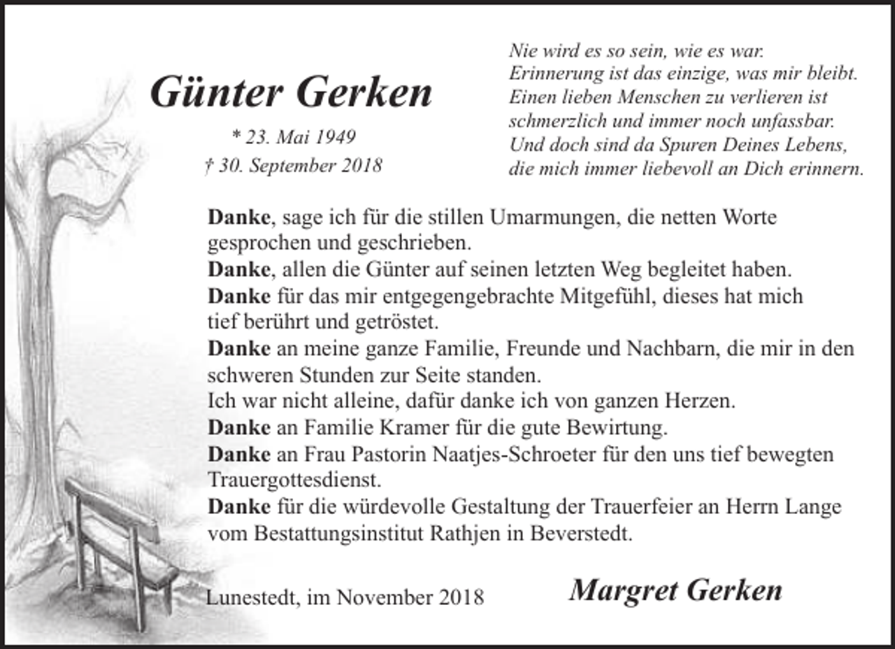 <p>Günter Gerken<br />* 23. Mai 1949<br />† 30. September 2018</p><p>Nie wird es so sein, wie es war.<br />Erinnerung ist das einzige, was mir bleibt.<br />Einen lieben Menschen zu verlieren ist<br />schmerzlich und immer noch unfassbar.<br />Und doch sind da Spuren Deines Lebens,<br />die mich immer liebevoll an Dich erinnern.</p><p>Danke, sage ich für die stillen Umarmungen, die netten Worte<br />gesprochen und geschrieben.<br />Danke, allen die Günter auf seinen letzten Weg begleitet haben.<br />Danke für das mir entgegengebrachte Mitgefühl, dieses hat mich<br />tief berührt und getröstet.<br />Danke an meine ganze Familie, Freunde und Nachbarn, die mir in den<br />schweren Stunden zur Seite standen.<br />Ich war nicht alleine, dafür danke ich von ganzen Herzen.<br />Danke an Familie Kramer für die gute Bewirtung.<br />Danke an Frau Pastorin Naatjes-Schroeter für den uns tief bewegten<br />Trauergottesdienst.<br />Danke für die würdevolle Gestaltung der Trauerfeier an Herrn Lange<br />vom Bestattungsinstitut Rathjen in Beverstedt.<br />Lunestedt, im November 2018</p><p>Margret Gerken</p>