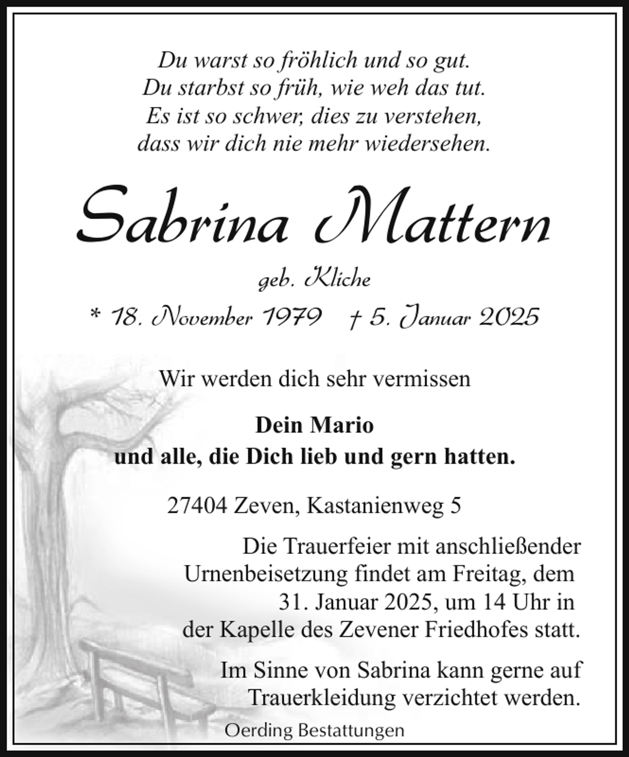 <p>Du warst so fröhlich und so gut.<br />Du starbst so früh, wie weh das tut.<br />Es ist so schwer, dies zu verstehen,<br />dass wir dich nie mehr wiedersehen.</p><p>Sabrina Mattern<br />geb. Kliche<br />* 18. November 1979 † 5. Januar 2025<br />Wir werden dich sehr vermissen<br />Dein Mario<br />und alle, die Dich lieb und gern hatten.<br />27404 Zeven, Kastanienweg 5<br />Die Trauerfeier mit anschließender<br />Urnenbeisetzung findet am Freitag, dem<br />31. Januar 2025, um 14 Uhr in<br />der Kapelle des Zevener Friedhofes statt.<br />Im Sinne von Sabrina kann gerne auf<br />Trauerkleidung verzichtet werden.<br />Oerding Bestattungen</p>