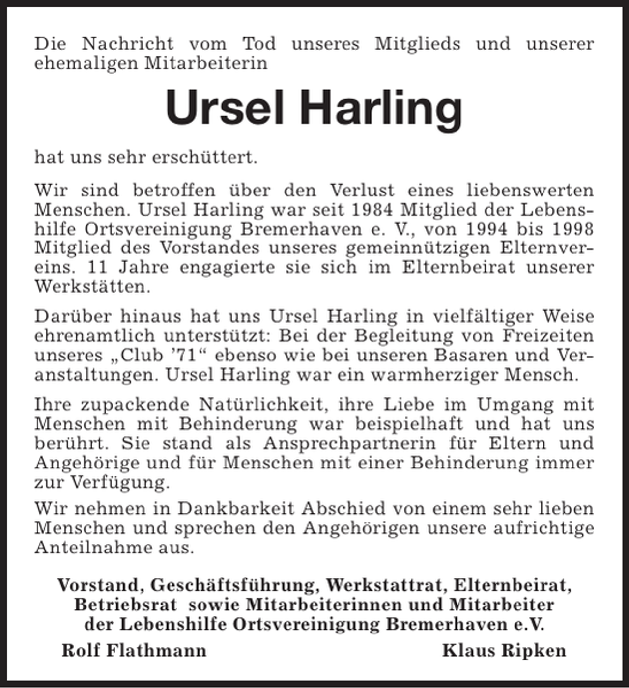<p>Die Nachricht vom Tod unseres Mitglieds und unserer<br />ehemaligen Mitarbeiterin</p><p>Ursel Harling<br />hat uns sehr erschüttert.<br />Wir sind betroffen über den Verlust eines liebenswerten<br />Menschen. Ursel Harling war seit 1984 Mitglied der Lebenshilfe Ortsvereinigung Bremerhaven e. V., von 1994 bis 1998<br />Mitglied des Vorstandes unseres gemeinnützigen Elternvereins. 11 Jahre engagierte sie sich im Elternbeirat unserer<br />Werkstätten.<br />Darüber hinaus hat uns Ursel Harling in vielfältiger Weise<br />ehrenamtlich unterstützt: Bei der Begleitung von Freizeiten<br />unseres „Club ’71“ ebenso wie bei unseren Basaren und Veranstaltungen. Ursel Harling war ein warmherziger Mensch.<br />Ihre zupackende Natürlichkeit, ihre Liebe im Umgang mit<br />Menschen mit Behinderung war beispielhaft und hat uns<br />berührt. Sie stand als Ansprechpartnerin für Eltern und<br />Angehörige und für Menschen mit einer Behinderung immer<br />zur Verfügung.<br />Wir nehmen in Dankbarkeit Abschied von einem sehr lieben<br />Menschen und sprechen den Angehörigen unsere aufrichtige<br />Anteilnahme aus.<br />Vorstand, Geschäftsführung, Werkstattrat, Elternbeirat,<br />Betriebsrat sowie Mitarbeiterinnen und Mitarbeiter<br />der Lebenshilfe Ortsvereinigung Bremerhaven e.V.<br />Rolf Flathmann<br />Klaus Ripken</p>