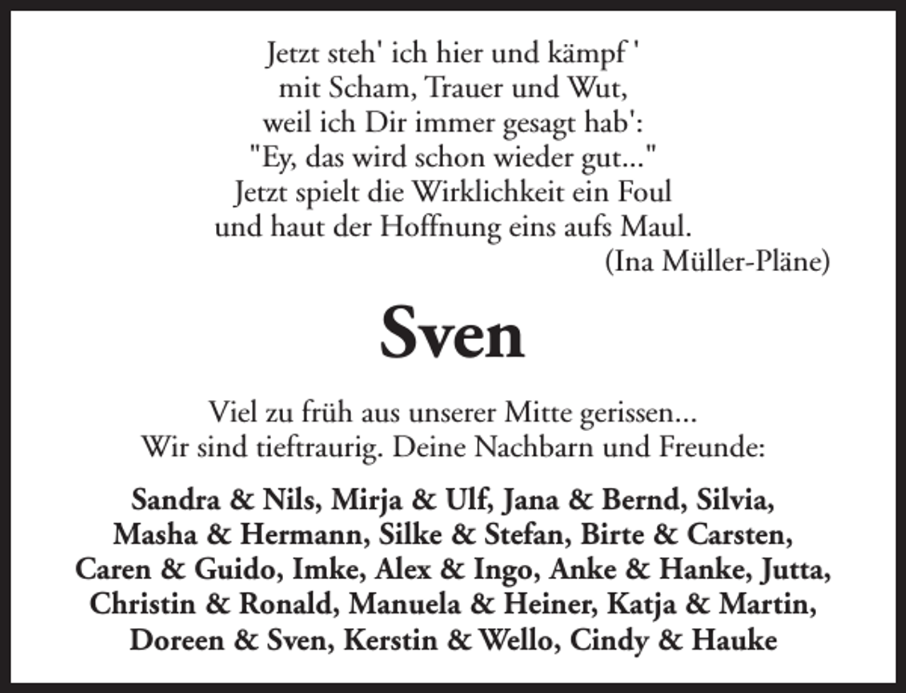 <p>Jetzt steh' ich hier und kämpf '<br />mit Scham, Trauer und Wut,<br />weil ich Dir immer gesagt hab':<br />"Ey, das wird schon wieder gut..."<br />Jetzt spielt die Wirklichkeit ein Foul<br />und haut der Hoffnung eins aufs Maul.<br />(Ina Müller-Pläne)</p><p>Sven<br />Viel zu früh aus unserer Mitte gerissen...<br />Wir sind tieftraurig. Deine Nachbarn und Freunde:<br />Sandra &amp; Nils, Mirja &amp; Ulf, Jana &amp; Bernd, Silvia,<br />Masha &amp; Hermann, Silke &amp; Stefan, Birte &amp; Carsten,<br />Caren &amp; Guido, Imke, Alex &amp; Ingo, Anke &amp; Hanke, Jutta,<br />Christin &amp; Ronald, Manuela &amp; Heiner, Katja &amp; Martin,<br />Doreen &amp; Sven, Kerstin &amp; Wello, Cindy &amp; Hauke</p>