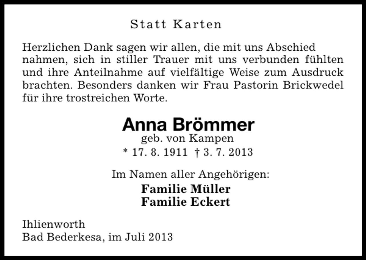 <p>S t a t t K a rt e n<br />Herzlichen Dank sagen wir allen, die mit uns Abschied<br />nahmen, sich in stiller Trauer mit uns verbunden fühlten<br />und ihre Anteilnahme auf vielfältige Weise zum Ausdruck<br />brachten. Besonders danken wir Frau Pastorin Brickwedel<br />für ihre trostreichen Worte.</p><p>Anna Brömmer<br />geb. von Kampen<br />* 17. 8. 1911 † 3. 7. 2013</p><p>Im Namen aller Angehörigen:</p><p>Familie Müller<br />Familie Eckert</p><p>Ihlienworth<br />Bad Bederkesa, im Juli 2013</p>