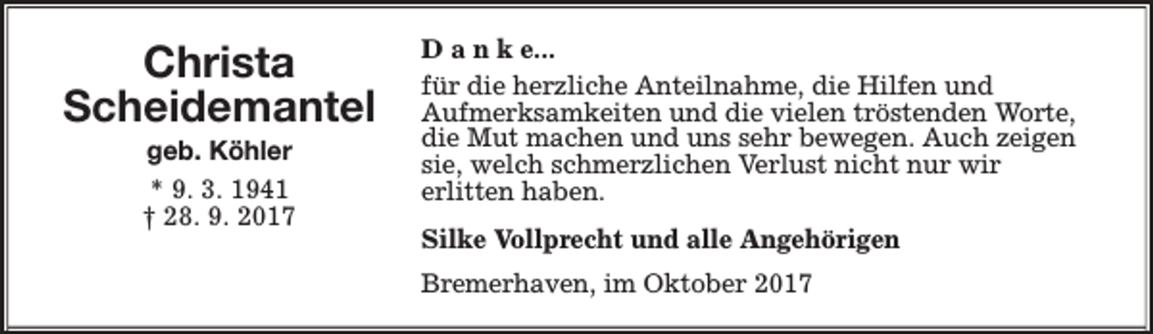<p>Christa<br />Scheidemantel<br />geb. Köhler<br />* 9. 3. 1941<br />† 28. 9. 2017</p><p>D a n k e...<br />für die herzliche Anteilnahme, die Hilfen und<br />Aufmerksamkeiten und die vielen tröstenden Worte,<br />die Mut machen und uns sehr bewegen. Auch zeigen<br />sie, welch schmerzlichen Verlust nicht nur wir<br />erlitten haben.<br />Silke Vollprecht und alle Angehörigen<br />Bremerhaven, im Oktober 2017</p>