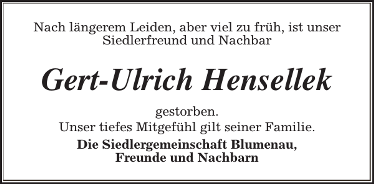 <p>Nach längerem Leiden, aber viel zu früh, ist unser<br />Siedlerfreund und Nachbar</p><p>Gert-Ulrich Hensellek<br />gestorben.<br />Unser tiefes Mitgefühl gilt seiner Familie.<br />Die Siedlergemeinschaft Blumenau,<br />Freunde und Nachbarn</p>
