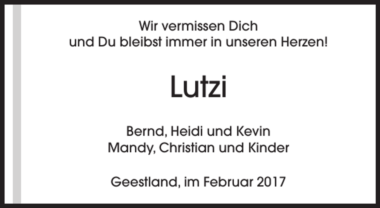 <p>Wir vermissen Dich<br />und Du bleibst immer in unseren Herzen!</p><p>Lutzi<br />Bernd, Heidi und Kevin<br />Mandy, Christian und Kinder<br />Geestland, im Februar 2017</p>