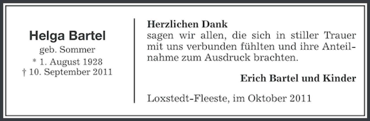 <p>Helga Bartel<br />geb. Sommer<br />* 1. August 1928<br />† 10. September 2011</p><p>Herzlichen Dank<br />sagen wir allen, die sich in stiller Trauer<br />mit uns verbunden fühlten und ihre Anteilnahme zum Ausdruck brachten.<br />Erich Bartel und Kinder<br />Loxstedt-Fleeste, im Oktober 2011</p>