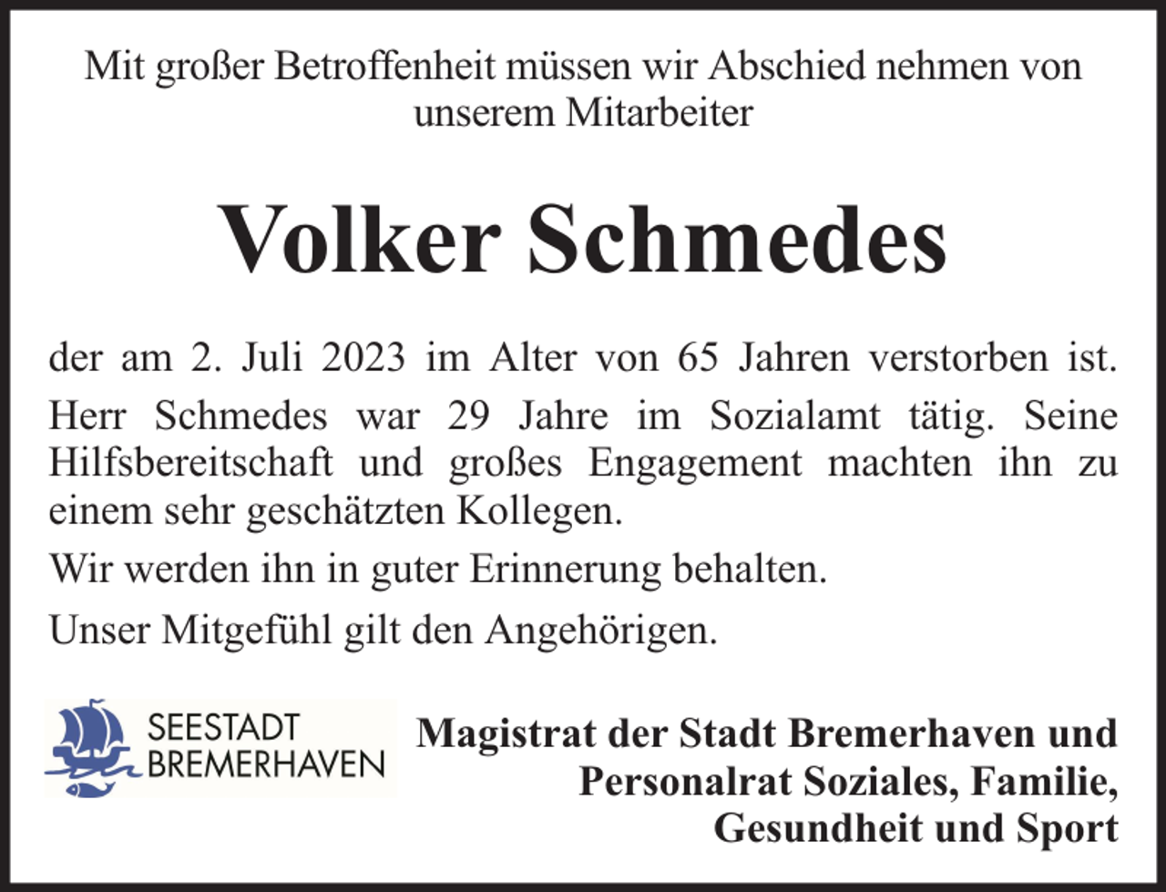 <p>Mit großer Betroffenheit müssen wir Abschied nehmen von<br />unserem Mitarbeiter</p><p>Volker Schmedes<br />der am 2. Juli 2023 im Alter von 65 Jahren verstorben ist.<br />Herr Schmedes war 29 Jahre im Sozialamt tätig. Seine<br />Hilfsbereitschaft und großes Engagement machten ihn zu<br />einem sehr geschätzten Kollegen.<br />Wir werden ihn in guter Erinnerung behalten.<br />Unser Mitgefühl gilt den Angehörigen.<br />Magistrat der Stadt Bremerhaven und<br />Personalrat Soziales, Familie,<br />Gesundheit und Sport</p>