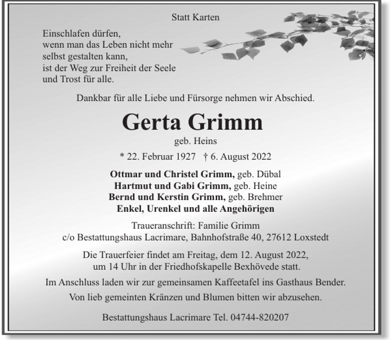 <p>Statt Karten<br />Einschlafen dürfen,<br />wenn man das Leben nicht mehr<br />selbst gestalten kann,<br />ist der Weg zur Freiheit der Seele<br />und Trost für alle.<br />Dankbar für alle Liebe und Fürsorge nehmen wir Abschied.</p><p>Gerta Grimm<br />geb. Heins</p><p>* 22. Februar 1927 † 6. August 2022<br />Ottmar und Christel Grimm, geb. Dübal<br />Hartmut und Gabi Grimm, geb. Heine<br />Bernd und Kerstin Grimm, geb. Brehmer<br />Enkel, Urenkel und alle Angehörigen<br />Traueranschrift: Familie Grimm<br />c/o Bestattungshaus Lacrimare, Bahnhofstraße 40, 27612 Loxstedt<br />Die Trauerfeier findet am Freitag, dem 12. August 2022,<br />um 14 Uhr in der Friedhofskapelle Bexhövede statt.<br />Im Anschluss laden wir zur gemeinsamen Kaffeetafel ins Gasthaus Bender.<br />Von lieb gemeinten Kränzen und Blumen bitten wir abzusehen.<br />Bestattungshaus Lacrimare Tel. 04744-820207</p>