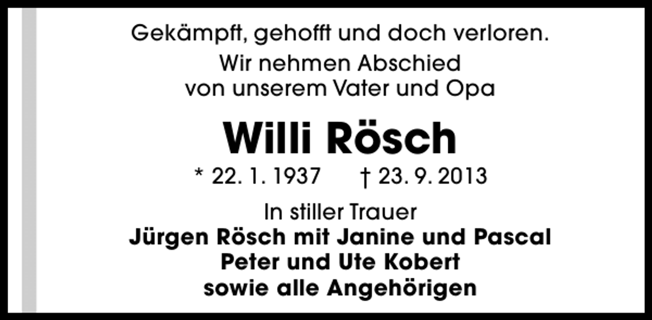 <p>Gekämpft, gehofft und doch verloren.<br />Wir nehmen Abschied<br />von unserem Vater und Opa</p><p>Willi Rösch</p><p>* 22. 1. 1937</p><p>† 23. 9. 2013</p><p>In stiller Trauer<br />Jürgen Rösch mit Janine und Pascal<br />Peter und Ute Kobert<br />sowie alle Angehörigen</p>