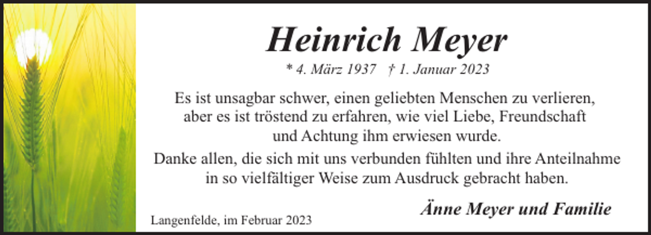 <p>Heinrich Meyer<br />* 4. März 1937 † 1. Januar 2023</p><p>Es ist unsagbar schwer, einen geliebten Menschen zu verlieren,<br />aber es ist tröstend zu erfahren, wie viel Liebe, Freundschaft<br />und Achtung ihm erwiesen wurde.<br />Danke allen, die sich mit uns verbunden fühlten und ihre Anteilnahme<br />in so vielfältiger Weise zum Ausdruck gebracht haben.<br />Langenfelde, im Februar 2023</p><p>Änne Meyer und Familie</p>