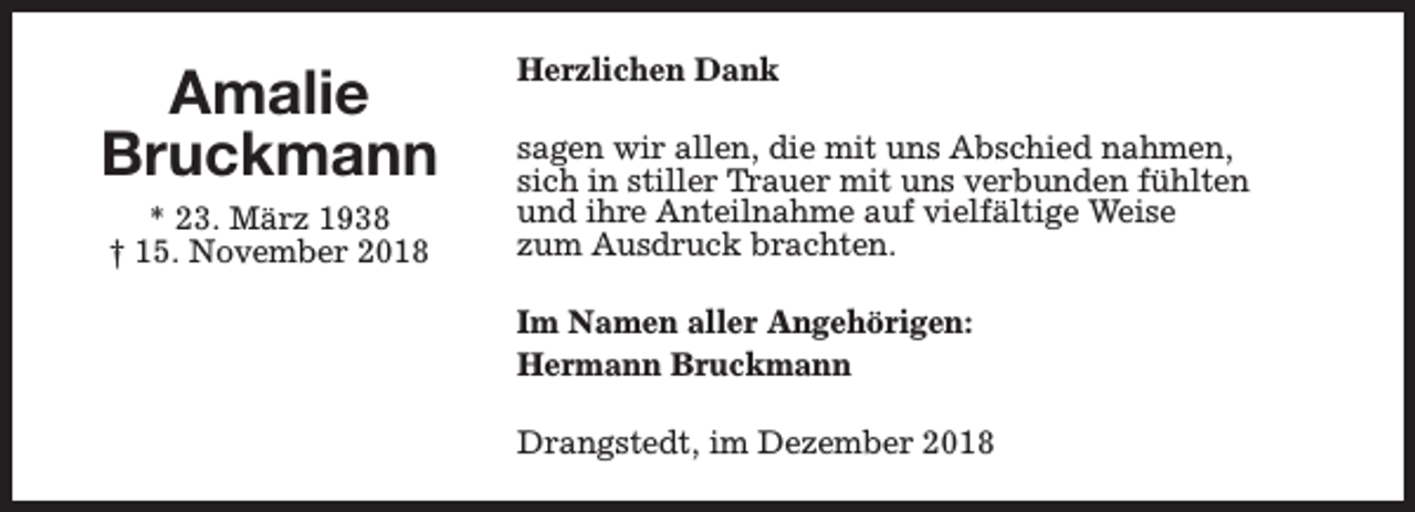 <p>Amalie<br />Bruckmann<br />* 23. März 1938<br />† 15. November 2018</p><p>Herzlichen Dank<br />sagen wir allen, die mit uns Abschied nahmen,<br />sich in stiller Trauer mit uns verbunden fühlten<br />und ihre Anteilnahme auf vielfältige Weise<br />zum Ausdruck brachten.<br />Im Namen aller Angehörigen:<br />Hermann Bruckmann<br />Drangstedt, im Dezember 2018</p>