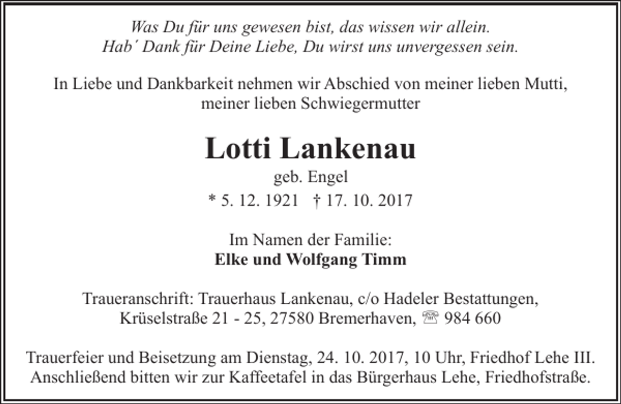 <p>Was Du für uns gewesen bist, das wissen wir allein.<br />Hab´ Dank für Deine Liebe, Du wirst uns unvergessen sein.<br />In Liebe und Dankbarkeit nehmen wir Abschied von meiner lieben Mutti,<br />meiner lieben Schwiegermutter</p><p>Lotti Lankenau<br />geb. Engel<br />* 5. 12. 1921 † 17. 10. 2017<br />Im Namen der Familie:<br />Elke und Wolfgang Timm<br />Traueranschrift: Trauerhaus Lankenau, c/o Hadeler Bestattungen,<br />Krüselstraße 21 - 25, 27580 Bremerhaven, ' 984 660<br />Trauerfeier und Beisetzung am Dienstag, 24. 10. 2017, 10 Uhr, Friedhof Lehe III.<br />Anschließend bitten wir zur Kaffeetafel in das Bürgerhaus Lehe, Friedhofstraße.</p>