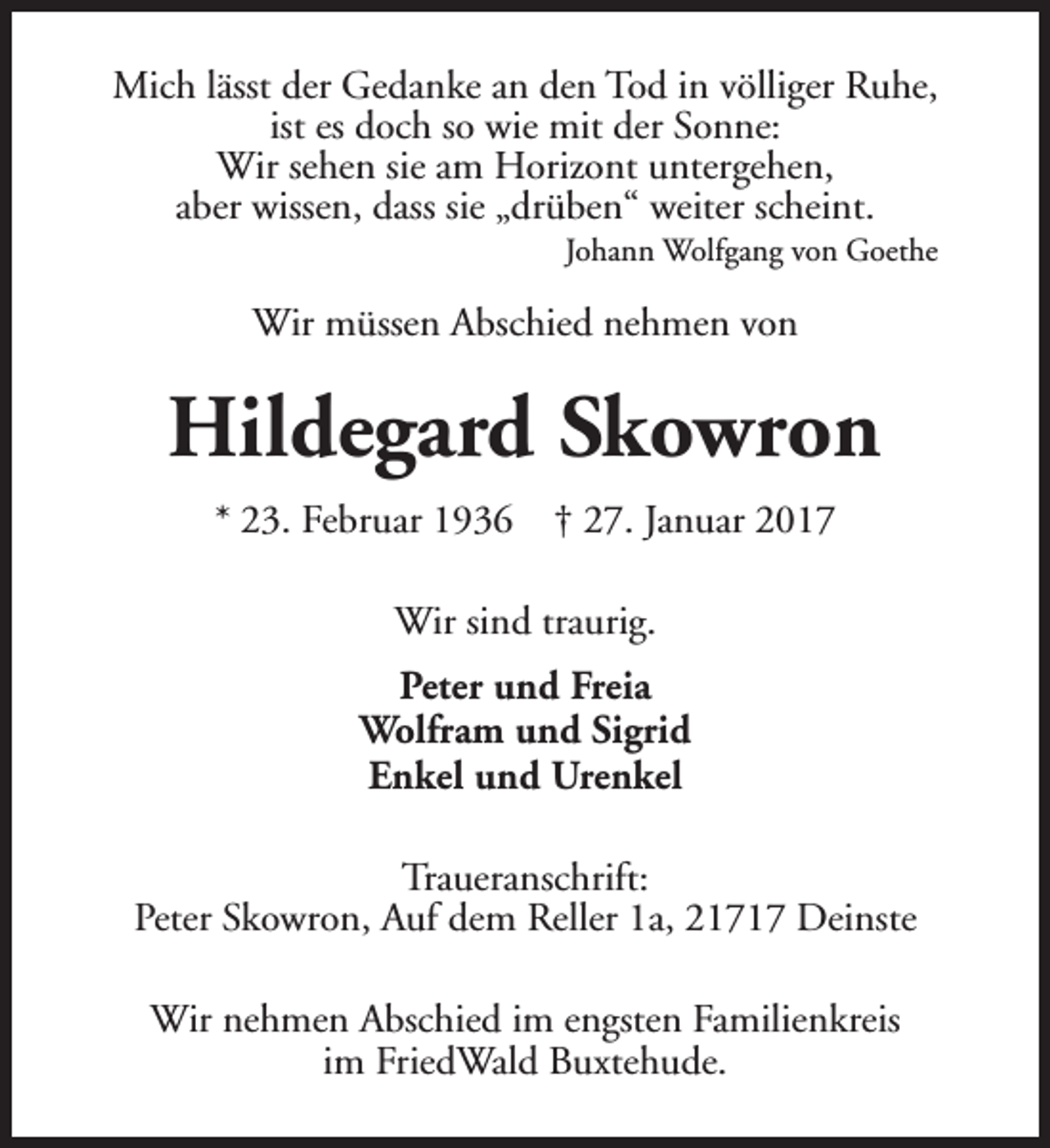 <p>Mich lässt der Gedanke an den Tod in völliger Ruhe,<br />ist es doch so wie mit der Sonne:<br />Wir sehen sie am Horizont untergehen,<br />aber wissen, dass sie „drüben“ weiter scheint.<br />Johann Wolfgang von Goethe</p><p>Wir müssen Abschied nehmen von</p><p>Hildegard Skowron<br />* 23. Februar 1936</p><p>† 27. Januar 2017</p><p>Wir sind traurig.<br />Peter und Freia<br />Wolfram und Sigrid<br />Enkel und Urenkel<br />Traueranschrift:<br />Peter Skowron, Auf dem Reller 1a, 21717 Deinste<br />Wir nehmen Abschied im engsten Familienkreis<br />im FriedWald Buxtehude.</p>