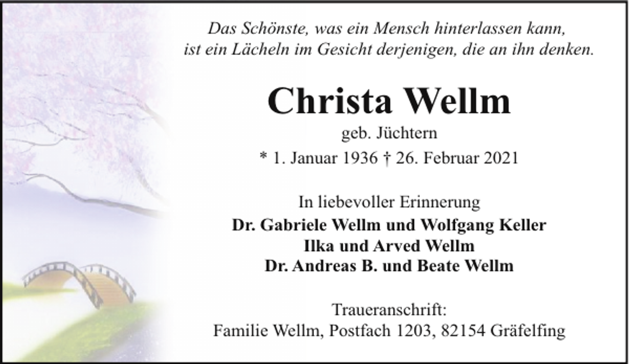<p>Das Schönste, was ein Mensch hinterlassen kann,<br />ist ein Lächeln im Gesicht derjenigen, die an ihn denken.</p><p>Christa Wellm</p><p>geb. Jüchtern<br />* 1. Januar 1936 † 26. Februar 2021<br />In liebevoller Erinnerung<br />Dr. Gabriele Wellm und Wolfgang Keller<br />Ilka und Arved Wellm<br />Dr. Andreas B. und Beate Wellm<br />Traueranschrift:<br />Familie Wellm, Postfach 1203, 82154 Gräfelfing</p>