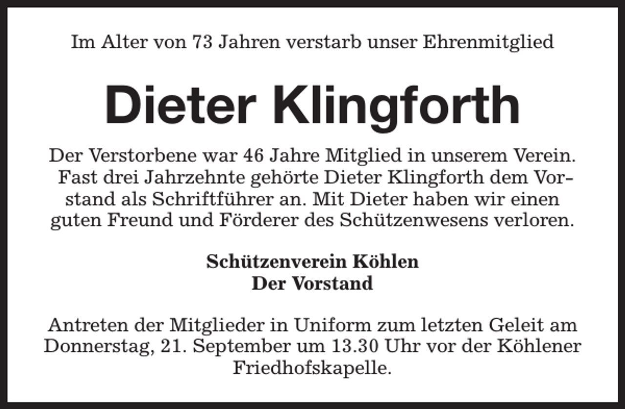 <p>Im Alter von 73 Jahren verstarb unser Ehrenmitglied</p><p>Dieter Klingforth<br />Der Verstorbene war 46 Jahre Mitglied in unserem Verein.<br />Fast drei Jahrzehnte gehörte Dieter Klingforth dem Vorstand als Schriftführer an. Mit Dieter haben wir einen<br />guten Freund und Förderer des Schützenwesens verloren.<br />Schützenverein Köhlen<br />Der Vorstand<br />Antreten der Mitglieder in Uniform zum letzten Geleit am<br />Donnerstag, 21. September um 13.30 Uhr vor der Köhlener<br />Friedhofskapelle.</p>