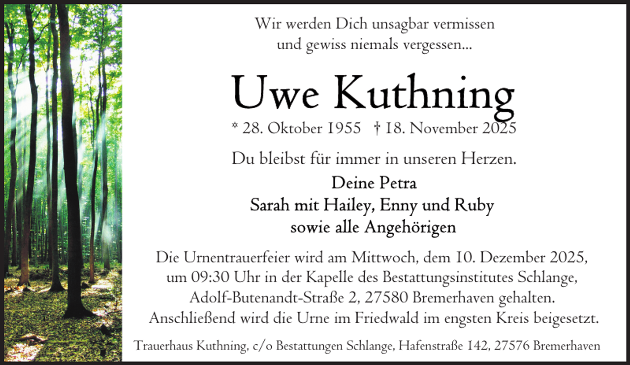 <p>Wir werden Dich unsagbar vermissen<br />und gewiss niemals vergessen...</p>
<p>* 28. Oktober 1955 † 18. November 2025</p>
<p>Du bleibst für immer in unseren Herzen.</p>
<p>Die Urnentrauerfeier wird am Mittwoch, dem 10. Dezember 2025,<br />um 09:30 Uhr in der Kapelle des Bestattungsinstitutes Schlange,<br />Adolf-Butenandt-Straße 2, 27580 Bremerhaven gehalten.<br />Anschließend wird die Urne im Friedwald im engsten Kreis beigesetzt.<br />Trauerhaus Kuthning, c/o Bestattungen Schlange, Hafenstraße 142, 27576 Bremerhaven</p>