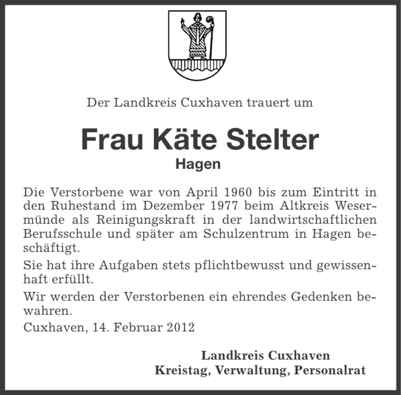 <p>Der Landkreis Cuxhaven trauert um</p><p>Frau Käte Stelter<br />Hagen<br />Die Verstorbene war von April 1960 bis zum Eintritt in<br />den Ruhestand im Dezember 1977 beim Altkreis Wesermünde als Reinigungskraft in der landwirtschaftlichen<br />Berufsschule und später am Schulzentrum in Hagen beschäftigt.<br />Sie hat ihre Aufgaben stets pflichtbewusst und gewissenhaft erfüllt.<br />Wir werden der Verstorbenen ein ehrendes Gedenken bewahren.<br />Cuxhaven, 14. Februar 2012<br />Landkreis Cuxhaven<br />Kreistag, Verwaltung, Personalrat</p>