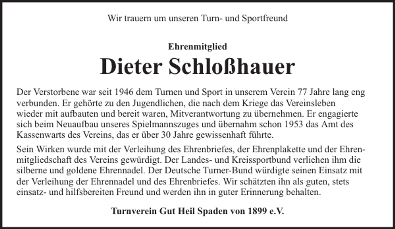 <p>Wir trauern um unseren Turn- und Sportfreund<br />Ehrenmitglied</p><p>Dieter Schloßhauer<br />Der Verstorbene war seit 1946 dem Turnen und Sport in unserem Verein 77 Jahre lang eng<br />verbunden. Er gehörte zu den Jugendlichen, die nach dem Kriege das Vereinsleben<br />wieder mit aufbauten und bereit waren, Mitverantwortung zu übernehmen. Er engagierte<br />sich beim Neuaufbau unseres Spielmannszuges und übernahm schon 1953 das Amt des<br />Kassenwarts des Vereins, das er über 30 Jahre gewissenhaft führte.<br />Sein Wirken wurde mit der Verleihung des Ehrenbriefes, der Ehrenplakette und der Ehrenmitgliedschaft des Vereins gewürdigt. Der Landes- und Kreissportbund verliehen ihm die<br />silberne und goldene Ehrennadel. Der Deutsche Turner-Bund würdigte seinen Einsatz mit<br />der Verleihung der Ehrennadel und des Ehrenbriefes. Wir schätzten ihn als guten, stets<br />einsatz- und hilfsbereiten Freund und werden ihn in guter Erinnerung behalten.<br />Turnverein Gut Heil Spaden von 1899 e.V.</p>