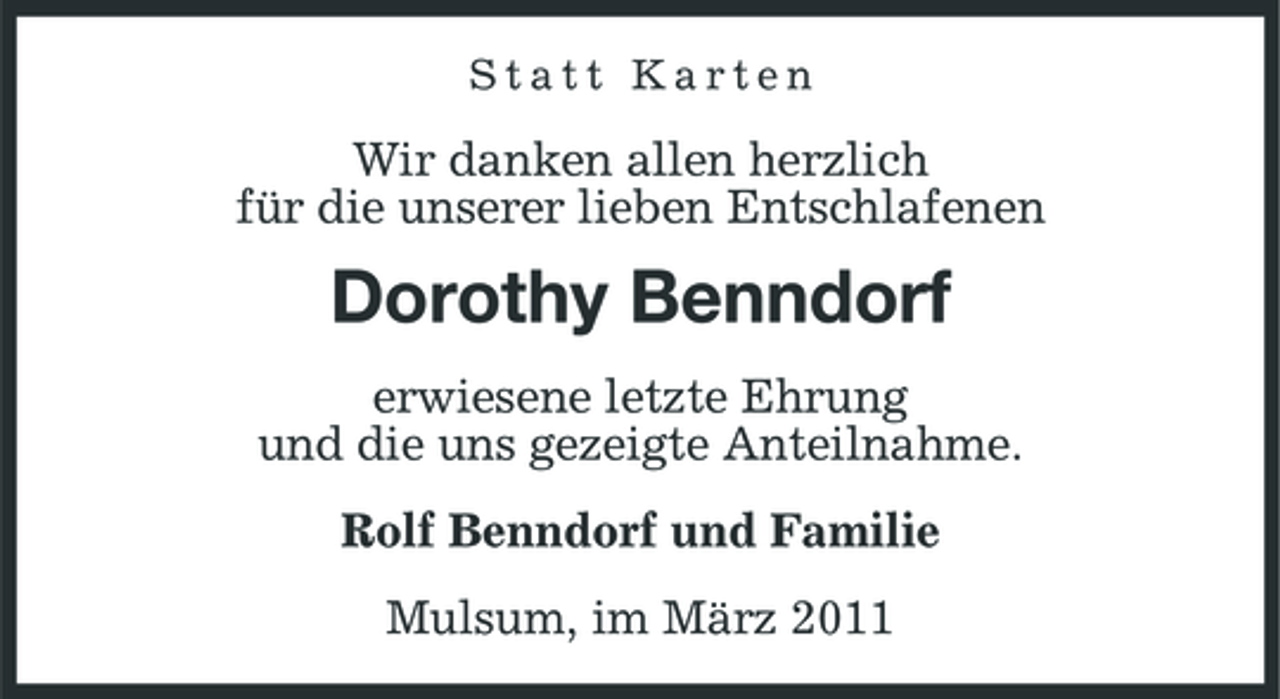 <p>Statt Karten</p><p>Wir danken allen herzlich für die unserer lieben Entschlafenen</p><p>Dorothy Benndorf<br />erwiesene letzte Ehrung und die uns gezeigte Anteilnahme. Rolf Benndorf und Familie Mulsum, im März 2011</p>
