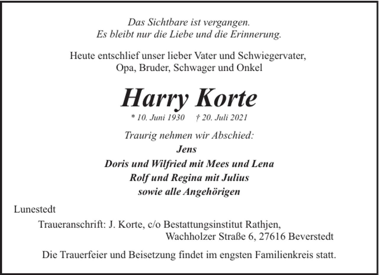 <p>Das Sichtbare ist vergangen.<br />Es bleibt nur die Liebe und die Erinnerung.<br />Heute entschlief unser lieber Vater und Schwiegervater,<br />Opa, Bruder, Schwager und Onkel</p><p>Harry Korte<br />* 10. Juni 1930</p><p>† 20. Juli 2021</p><p>Traurig nehmen wir Abschied:<br />Jens<br />Doris und Wilfried mit Mees und Lena<br />Rolf und Regina mit Julius<br />sowie alle Angehörigen<br />Lunestedt<br />Traueranschrift: J. Korte, c/o Bestattungsinstitut Rathjen,<br />Wachholzer Straße 6, 27616 Beverstedt<br />Die Trauerfeier und Beisetzung findet im engsten Familienkreis statt.</p>