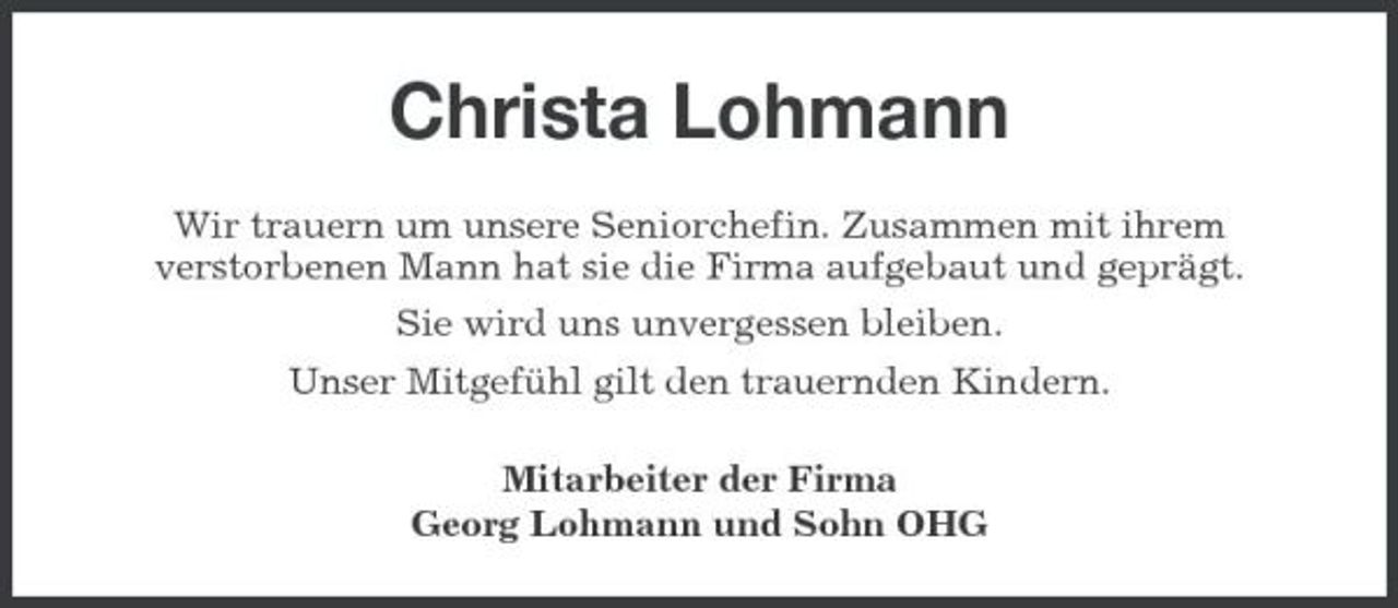 <p>Christa Lohmann<br />Wir trauern um unsere Seniorchefin. Zusammen mit ihrem verstorbenen Mann hat sie die Firma aufgebaut und geprägt. Sie wird uns unvergessen bleiben. Unser Mitgefühl gilt den trauernden Kindern. Mitarbeiter der Firma Georg Lohmann und Sohn OHG</p>
