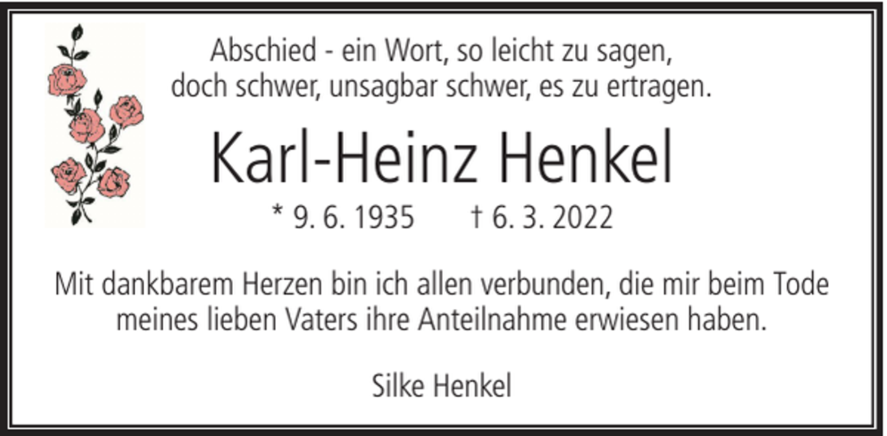 <p>Abschied - ein Wort, so leicht zu sagen,<br />doch schwer, unsagbar schwer, es zu ertragen.</p><p>Karl-Heinz Henkel<br />* 9. 6. 1935</p><p>† 6. 3. 2022</p><p>Mit dankbarem Herzen bin ich allen verbunden, die mir beim Tode<br />meines lieben Vaters ihre Anteilnahme erwiesen haben.<br />Silke Henkel</p>
