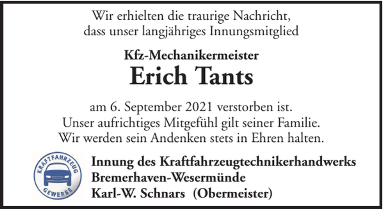 <p>Wir erhielten die traurige Nachricht,<br />dass unser langjähriges Innungsmitglied<br />Kfz-Mechanikermeister</p>
<p>Erich Tants</p>
<p>am 6. September 2021 verstorben ist.<br />Unser aufrichtiges Mitgefühl gilt seiner Familie.<br />Wir werden sein Andenken stets in Ehren halten.<br />Innung des Kraftfahrzeugtechnikerhandwerks<br />Bremerhaven-Wesermünde<br />Karl-W. Schnars (Obermeister)</p>