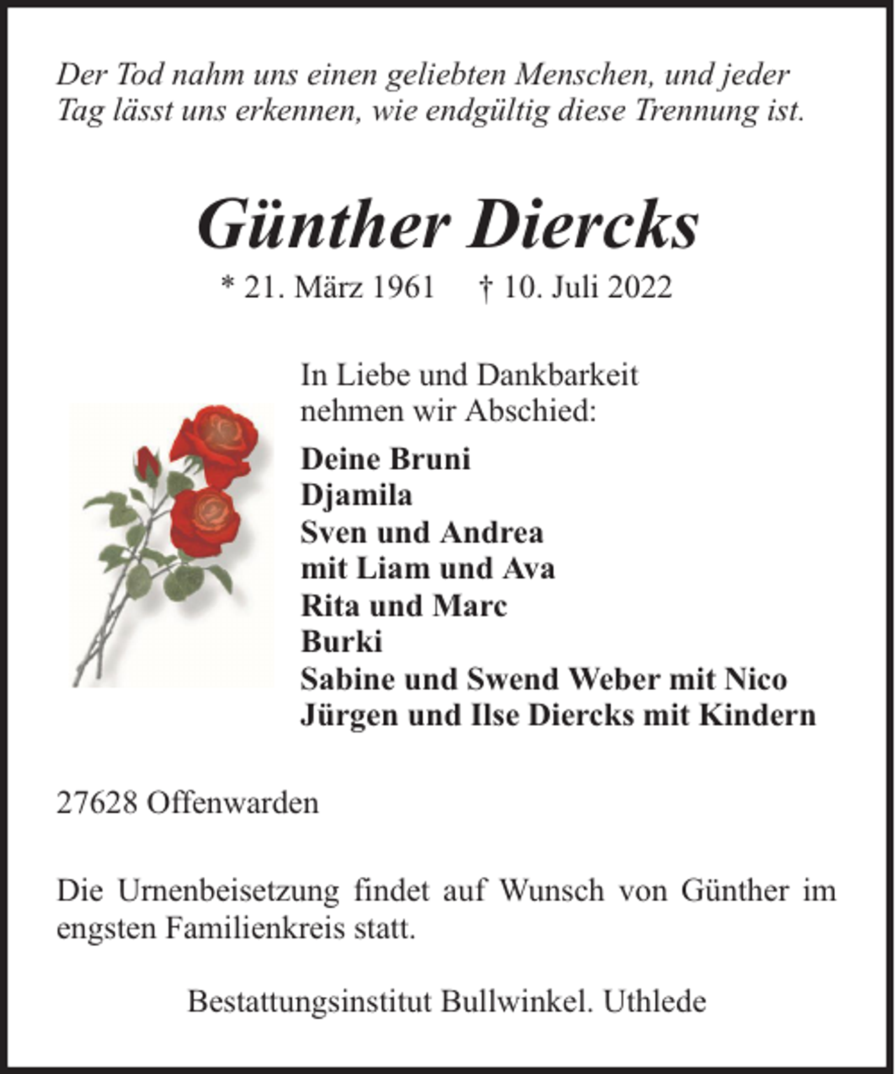 <p>Der Tod nahm uns einen geliebten Menschen, und jeder<br />Tag lässt uns erkennen, wie endgültig diese Trennung ist.</p><p>Günther Diercks<br />* 21. März 1961</p><p>† 10. Juli 2022</p><p>In Liebe und Dankbarkeit<br />nehmen wir Abschied:<br />Deine Bruni<br />Djamila<br />Sven und Andrea<br />mit Liam und Ava<br />Rita und Marc<br />Burki<br />Sabine und Swend Weber mit Nico<br />Jürgen und Ilse Diercks mit Kindern<br />27628 Offenwarden<br />Die Urnenbeisetzung findet auf Wunsch von Günther im<br />engsten Familienkreis statt.<br />Bestattungsinstitut Bullwinkel. Uthlede</p>