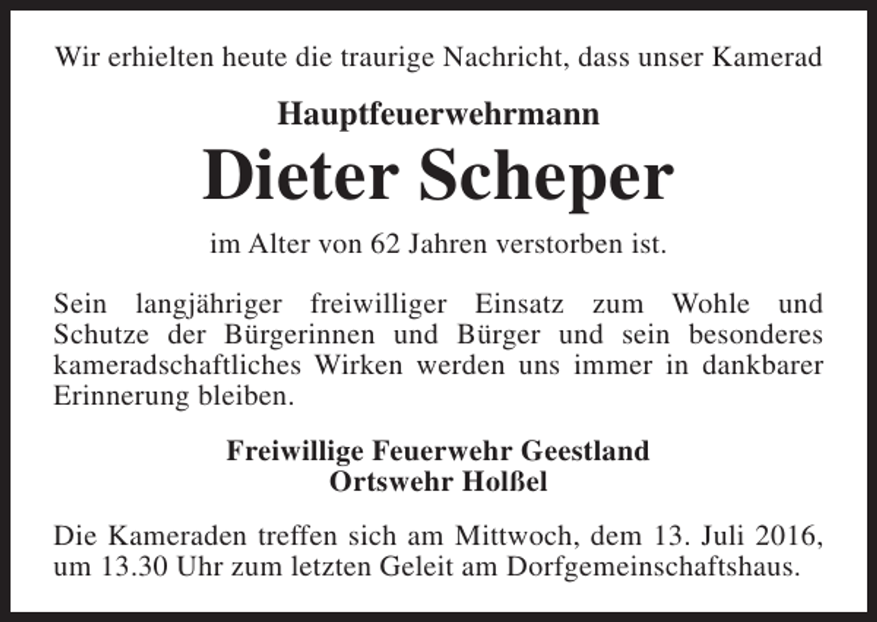 <p>Wir erhielten heute die traurige Nachricht, dass unser Kamerad</p><p>Hauptfeuerwehrmann</p><p>Dieter Scheper<br />im Alter von 62 Jahren verstorben ist.</p><p>Sein langjähriger freiwilliger Einsatz zum Wohle und<br />Schutze der Bürgerinnen und Bürger und sein besonderes<br />kameradschaftliches Wirken werden uns immer in dankbarer<br />Erinnerung bleiben.<br />Freiwillige Feuerwehr Geestland<br />Ortswehr Holßel<br />Die Kameraden treffen sich am Mittwoch, dem 13. Juli 2016,<br />um 13.30 Uhr zum letzten Geleit am Dorfgemeinschaftshaus.</p>