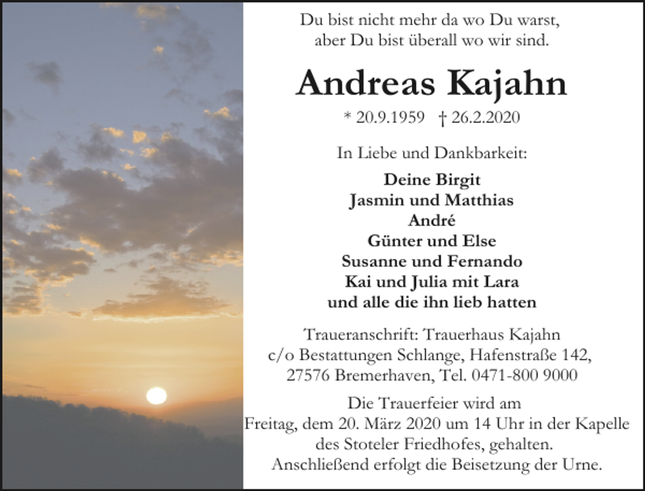 <p>Du bist nicht mehr da wo Du warst,<br />aber Du bist überall wo wir sind.</p><p>Andreas Kajahn<br />* 20.9.1959 † 26.2.2020</p><p>In Liebe und Dankbarkeit:<br />Deine Birgit<br />Jasmin und Matthias<br />André<br />Günter und Else<br />Susanne und Fernando<br />Kai und Julia mit Lara<br />und alle die ihn lieb hatten<br />Traueranschrift: Trauerhaus Kajahn<br />c/o Bestattungen Schlange, Hafenstraße 142,<br />27576 Bremerhaven, Tel. 0471-800 9000<br />Die Trauerfeier wird am<br />Freitag, dem 20. März 2020 um 14 Uhr in der Kapelle<br />des Stoteler Friedhofes, gehalten.<br />Anschließend erfolgt die Beisetzung der Urne.</p>