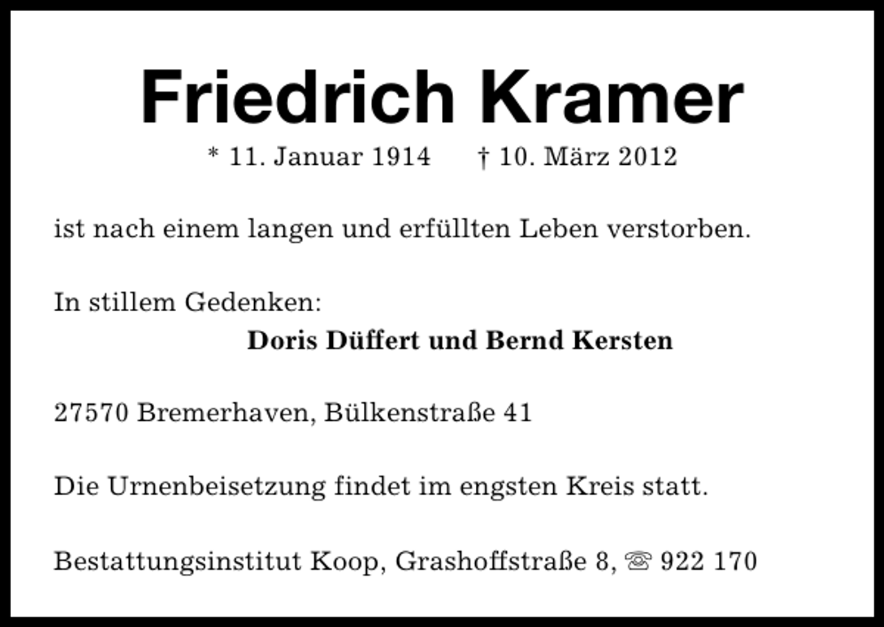 <p>Friedrich Kramer<br />* 11. Januar 1914</p>
<p>† 10. März 2012</p>
<p>ist nach einem langen und erfüllten Leben verstorben.<br />In stillem Gedenken:<br />Doris Düffert und Bernd Kersten<br />27570 Bremerhaven, Bülkenstraße 41<br />Die Urnenbeisetzung findet im engsten Kreis statt.<br />Bestattungsinstitut Koop, Grashoffstraße 8, s 922 170</p>