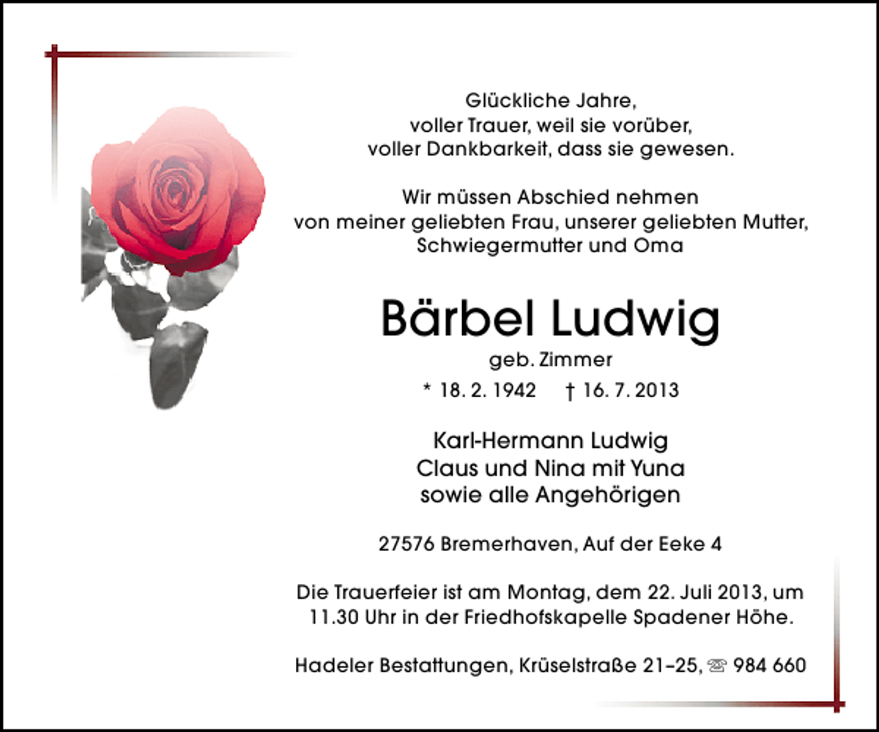 <p>Glückliche Jahre,<br />voller Trauer, weil sie vorüber,<br />voller Dankbarkeit, dass sie gewesen.<br />Wir müssen Abschied nehmen<br />von meiner geliebten Frau, unserer geliebten Mutter,<br />Schwiegermutter und Oma</p><p>Bärbel Ludwig<br />geb. Zimmer</p><p>* 18. 2. 1942</p><p>† 16. 7. 2013</p><p>Karl-Hermann Ludwig<br />Claus und Nina mit Yuna<br />sowie alle Angehörigen<br />27576 Bremerhaven, Auf der Eeke 4<br />Die Trauerfeier ist am Montag, dem 22. Juli 2013, um<br />11.30 Uhr in der Friedhofskapelle Spadener Höhe.<br />Hadeler Bestattungen, Krüselstraße 21–25,  984 660</p>