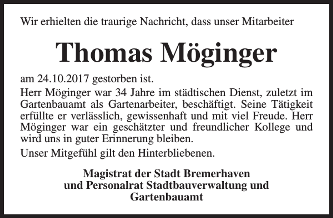 <p>Wir erhielten die traurige Nachricht, dass unser Mitarbeiter</p><p>Thomas Möginger</p><p>am 24.10.2017 gestorben ist.<br />Herr Möginger war 34 Jahre im städtischen Dienst, zuletzt im<br />Gartenbauamt als Gartenarbeiter, beschäftigt. Seine Tätigkeit<br />erfüllte er verlässlich, gewissenhaft und mit viel Freude. Herr<br />Möginger war ein geschätzter und freundlicher Kollege und<br />wird uns in guter Erinnerung bleiben.<br />Unser Mitgefühl gilt den Hinterbliebenen.<br />Magistrat der Stadt Bremerhaven<br />und Personalrat Stadtbauverwaltung und<br />Gartenbauamt</p>