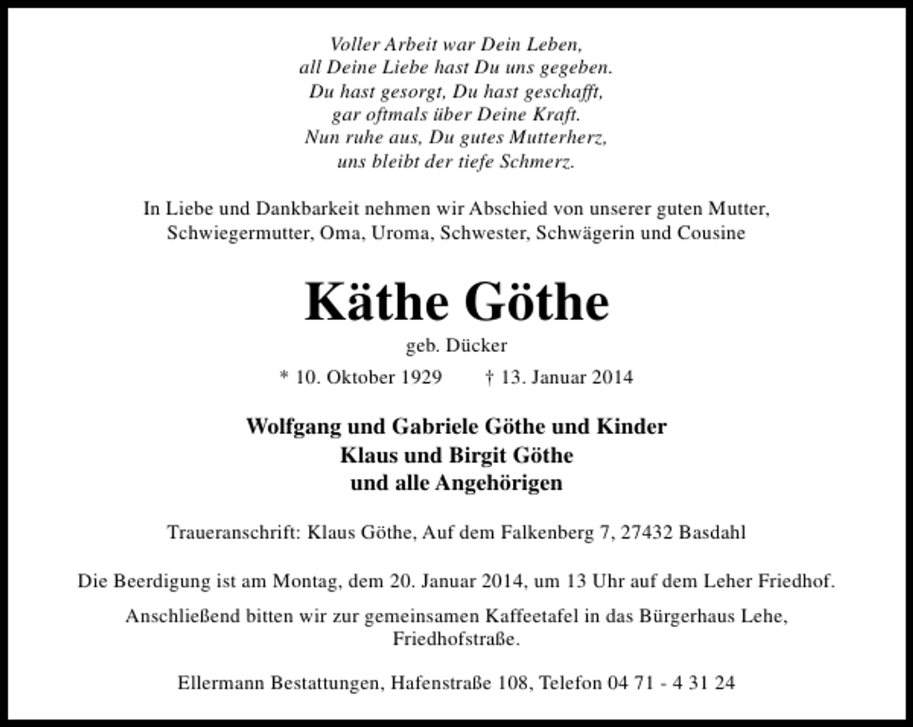 <p>Voller Arbeit war Dein Leben,<br />all Deine Liebe hast Du uns gegeben.<br />Du hast gesorgt, Du hast geschafft,<br />gar oftmals über Deine Kraft.<br />Nun ruhe aus, Du gutes Mutterherz,<br />uns bleibt der tiefe Schmerz.<br />In Liebe und Dankbarkeit nehmen wir Abschied von unserer guten Mutter,<br />Schwiegermutter, Oma, Uroma, Schwester, Schwägerin und Cousine</p><p>Käthe Göthe<br />geb. Dücker</p><p>* 10. Oktober 1929</p><p>† 13. Januar 2014</p><p>Wolfgang und Gabriele Göthe und Kinder<br />Klaus und Birgit Göthe<br />und alle Angehörigen<br />Traueranschrift: Klaus Göthe, Auf dem Falkenberg 7, 27432 Basdahl<br />Die Beerdigung ist am Montag, dem 20. Januar 2014, um 13 Uhr auf dem Leher Friedhof.<br />Anschließend bitten wir zur gemeinsamen Kaffeetafel in das Bürgerhaus Lehe,<br />Friedhofstraße.<br />Ellermann Bestattungen, Hafenstraße 108, Telefon 04 71 - 4 31 24</p>