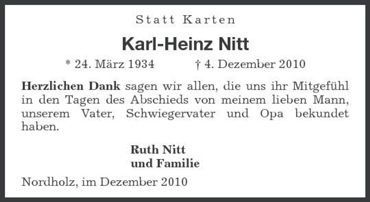 <p>Statt Karten</p><p>Karl-Heinz Nitt<br />* 24. März 1934 † 4. Dezember 2010 Herzlichen Dank sagen wir allen, die uns ihr Mitgefühl in den Tagen des Abschieds von meinem lieben Mann, unserem Vater, Schwiegervater und Opa bekundet haben. Ruth Nitt und Familie Nordholz, im Dezember 2010</p>