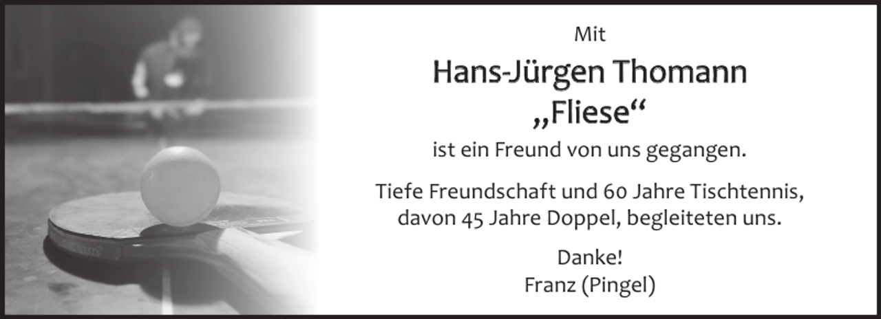 <p>Mit</p><p>Hans-Jürgen Thomann<br />„Fliese“<br />ist ein Freund von uns gegangen.<br />Tiefe Freundschaft und 60 Jahre Tischtennis,<br />davon 45 Jahre Doppel, begleiteten uns.<br />Danke!<br />Franz (Pingel)</p>