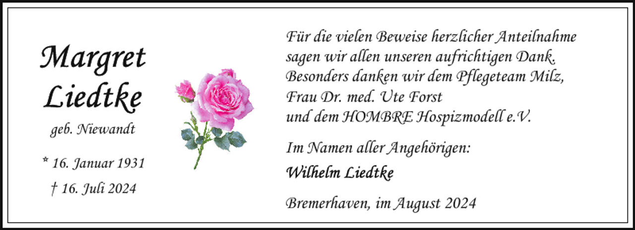 <p>geb. Niewandt<br />* 16. Januar 1931<br />† 16. Juli 2024</p><p>Für die vielen Beweise herzlicher Anteilnahme<br />sagen wir allen unseren aufrichtigen Dank.<br />Besonders danken wir dem Pflegeteam Milz,<br />Frau Dr. med. Ute Forst<br />und dem HOMBRE Hospizmodell e.V.<br />Im Namen aller Angehörigen:<br />Bremerhaven, im August 2024</p>
