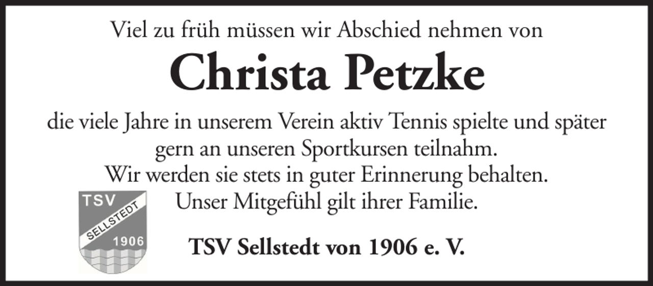 <p>Viel zu früh müssen wir Abschied nehmen von</p><p>Christa Petzke<br />die viele Jahre in unserem Verein aktiv Tennis spielte und später<br />gern an unseren Sportkursen teilnahm.<br />Wir werden sie stets in guter Erinnerung behalten.<br />Unser Mitgefühl gilt ihrer Familie.<br />TSV Sellstedt von 1906 e. V.</p>