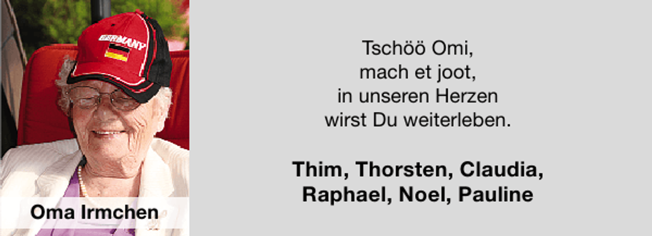 <p>Tschöö Omi,<br />mach et joot,<br />in unseren Herzen<br />wirst Du weiterleben.</p>
<p>Oma Irmchen</p>
<p>Thim, Thorsten, Claudia,<br />Raphael, Noel, Pauline</p>