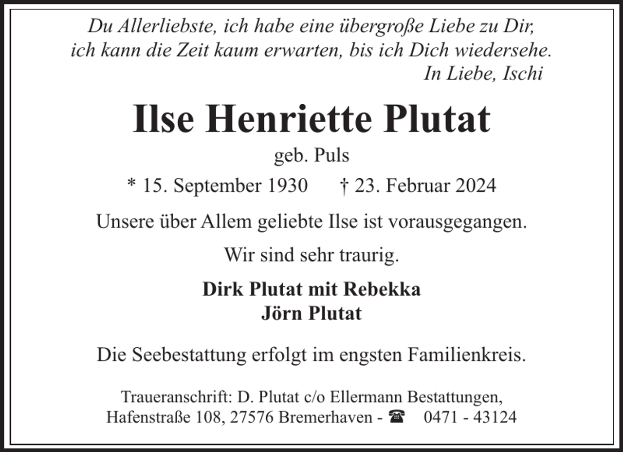 <p>Du Allerliebste, ich habe eine übergroße Liebe zu Dir,<br />ich kann die Zeit kaum erwarten, bis ich Dich wiedersehe.<br />In Liebe, Ischi</p><p>Ilse Henriette Plutat</p><p>geb. Puls<br />* 15. September 1930<br />† 23. Februar 2024<br />Unsere über Allem geliebte Ilse ist vorausgegangen.<br />Wir sind sehr traurig.<br />Dirk Plutat mit Rebekka<br />Jörn Plutat<br />Die Seebestattung erfolgt im engsten Familienkreis.<br />Traueranschrift: D. Plutat c/o Ellermann Bestattungen,<br />Hafenstraße 108, 27576 Bremerhaven - ( 0471 - 43124</p>