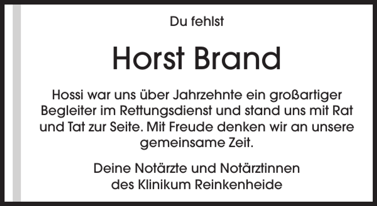<p>Du fehlst</p><p>Horst Brand<br />Hossi war uns über Jahrzehnte ein großartiger<br />Begleiter im Rettungsdienst und stand uns mit Rat<br />und Tat zur Seite. Mit Freude denken wir an unsere<br />gemeinsame Zeit.<br />Deine Notärzte und Notärztinnen<br />des Klinikum Reinkenheide</p>