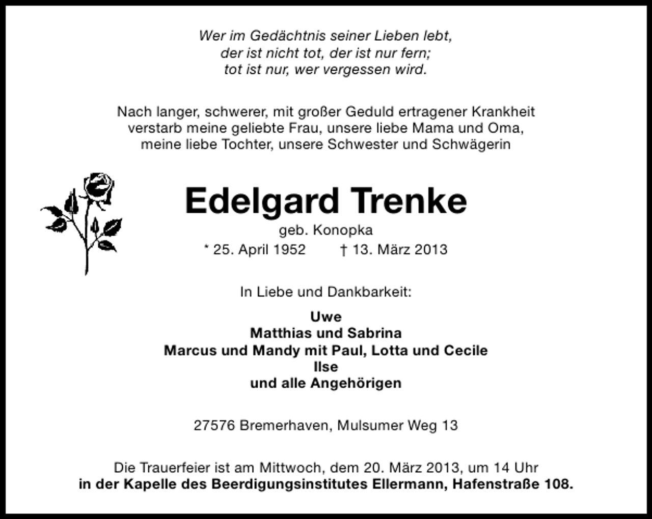 <p>Wer im Gedächtnis seiner Lieben lebt,<br />der ist nicht tot, der ist nur fern;<br />tot ist nur, wer vergessen wird.<br />Nach langer, schwerer, mit großer Geduld ertragener Krankheit<br />verstarb meine geliebte Frau, unsere liebe Mama und Oma,<br />meine liebe Tochter, unsere Schwester und Schwägerin</p><p>Edelgard Trenke<br />geb. Konopka<br />* 25. April 1952<br />† 13. März 2013<br />In Liebe und Dankbarkeit:<br />Uwe<br />Matthias und Sabrina<br />Marcus und Mandy mit Paul, Lotta und Cecile<br />Ilse<br />und alle Angehörigen<br />27576 Bremerhaven, Mulsumer Weg 13<br />Die Trauerfeier ist am Mittwoch, dem 20. März 2013, um 14 Uhr<br />in der Kapelle des Beerdigungsinstitutes Ellermann, Hafenstraße 108.</p>