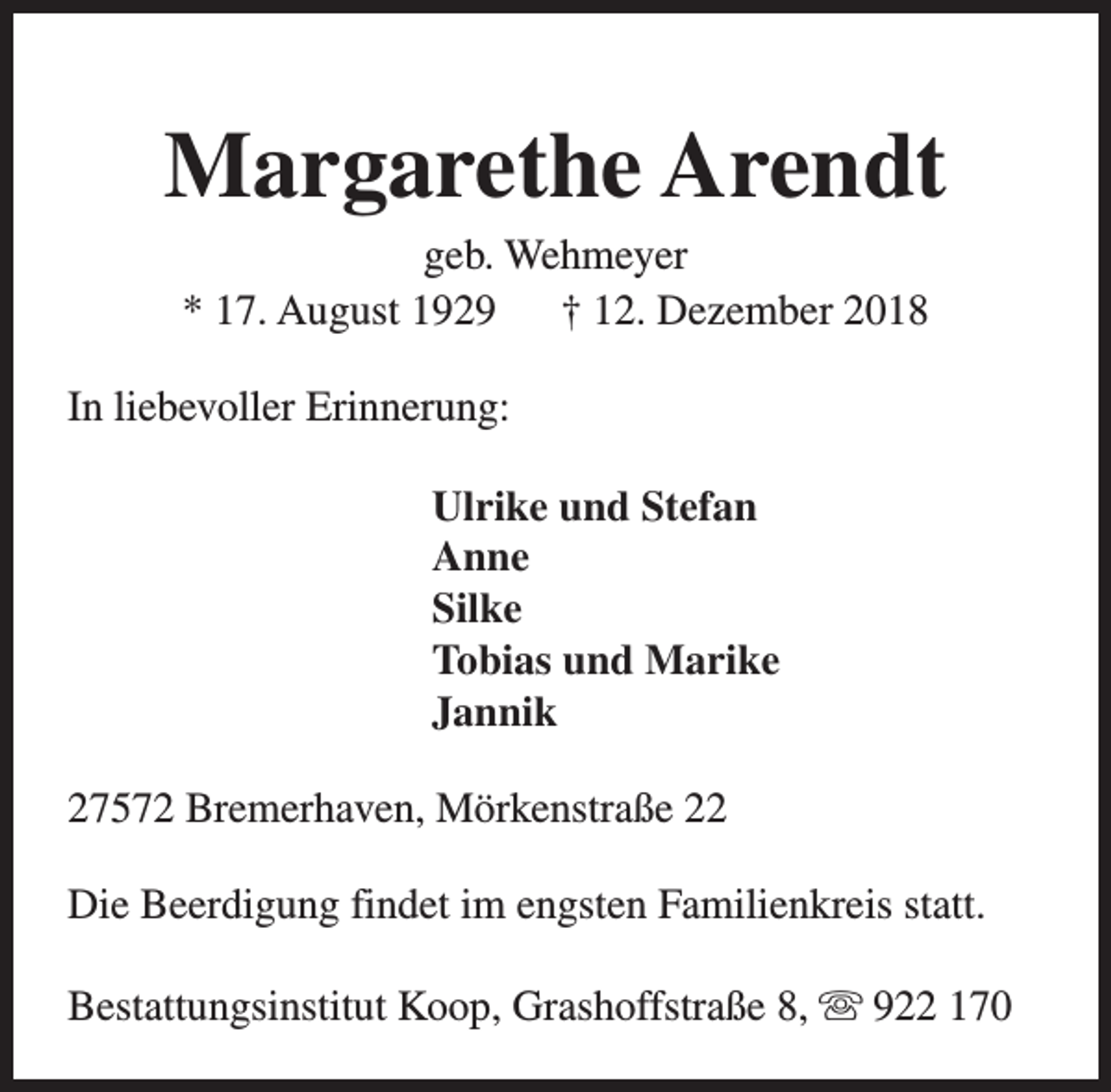 <p>Margarethe Arendt<br />geb. Wehmeyer<br />* 17. August 1929<br />† 12. Dezember 2018</p><p>In liebevoller Erinnerung:<br />Ulrike und Stefan<br />Anne<br />Silke<br />Tobias und Marike<br />Jannik<br />27572 Bremerhaven, Mörkenstraße 22<br />Die Beerdigung findet im engsten Familienkreis statt.<br />Bestattungsinstitut Koop, Grashoffstraße 8, s 922 170</p>