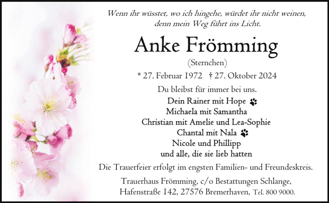 <p>Wenn ihr wüsstet, wo ich hingehe, würdet ihr nicht weinen,<br />denn mein Weg führt ins Licht.</p>
<p>(Sternchen)<br />* 27. Februar 1972 † 27. Oktober 2024<br />Du bleibst für immer bei uns.</p>
<p>Die Trauerfeier erfolgt im engsten Familien- und Freundeskreis.<br />Trauerhaus Frömming, c/o Bestattungen Schlange,<br />Hafenstraße 142, 27576 Bremerhaven, Tel. 800 9000.</p>