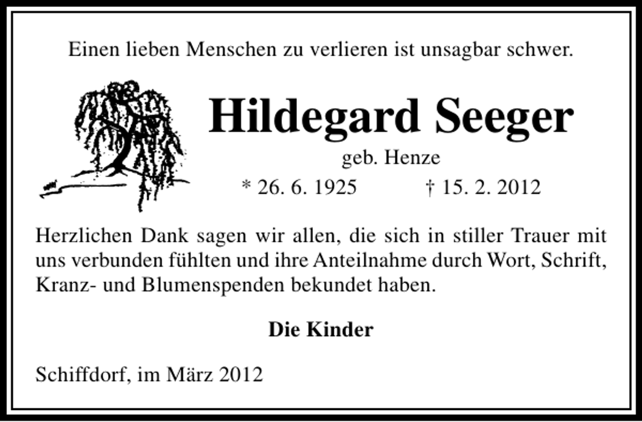 <p>Einen lieben Menschen zu verlieren ist unsagbar schwer.</p>
<p>Hildegard Seeger<br />geb. Henze<br />* 26. 6. 1925<br />† 15. 2. 2012</p>
<p>Herzlichen Dank sagen wir allen, die sich in stiller Trauer mit<br />uns verbunden fühlten und ihre Anteilnahme durch Wort, Schrift,<br />Kranz- und Blumenspenden bekundet haben.<br />Die Kinder<br />Schiffdorf, im März 2012</p>