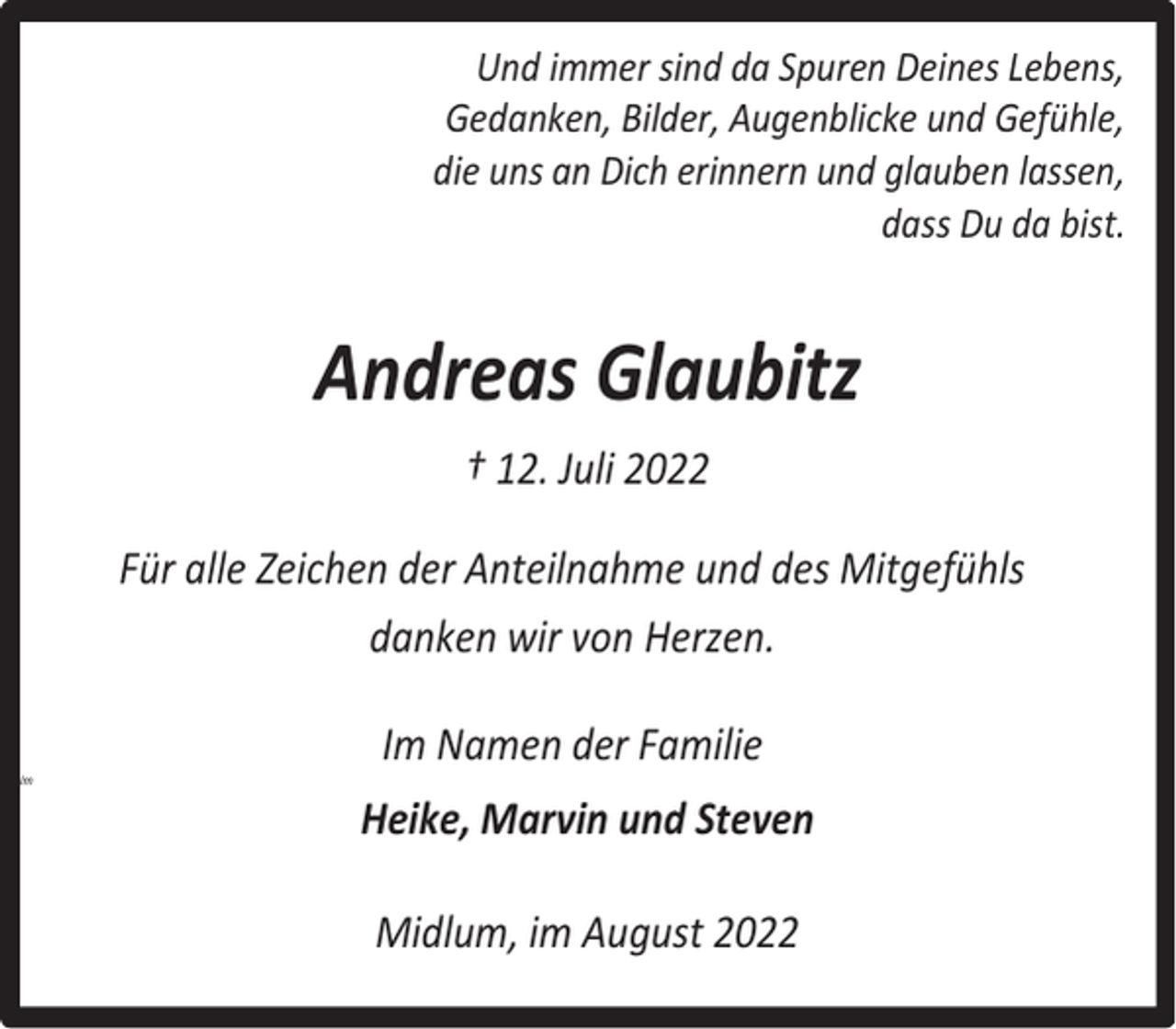 <p>Und immer sind da Spuren Deines Lebens,<br />Gedanken, Bilder, Augenblicke und Gefühle,<br />die uns an Dich erinnern und glauben lassen,<br />dass Du da bist.</p><p>Andreas Glaubitz<br />† 12. Juli 2022<br />Für alle Zeichen der Anteilnahme und des Mitgefühls<br />danken wir von Herzen.<br />Im</p><p>Im Namen der Familie<br />Heike, Marvin und Steven<br />Midlum, im August 2022</p>