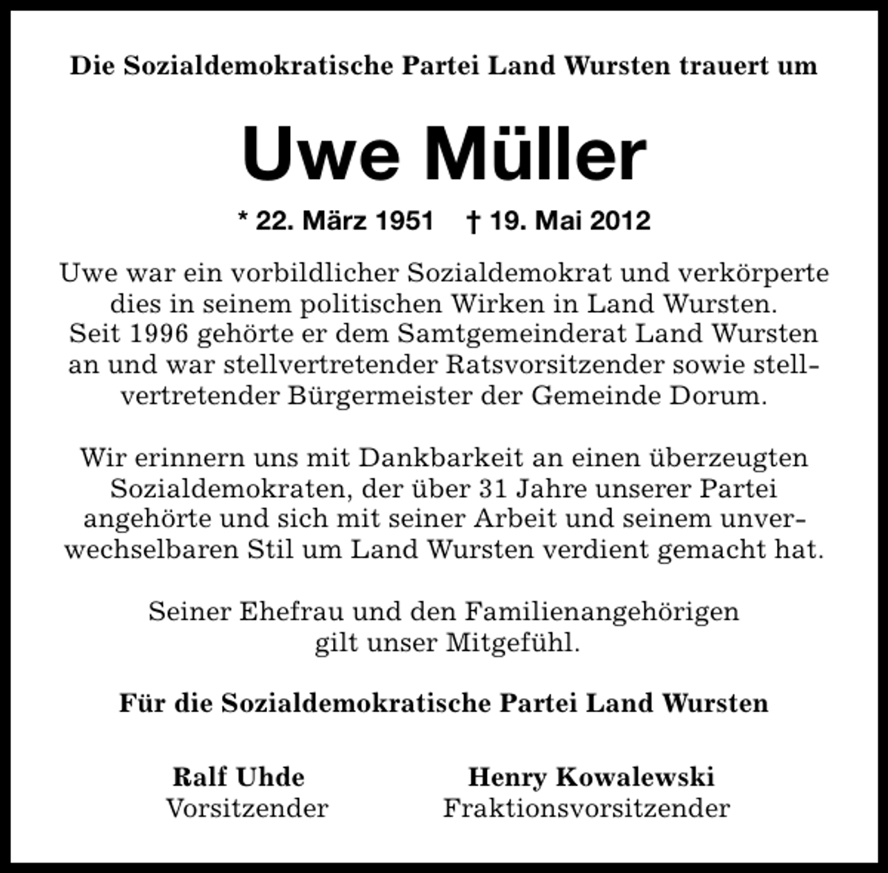 <p>Die Sozialdemokratische Partei Land Wursten trauert um</p><p>Uwe Müller</p><p>* 22. März 1951</p><p>† 19. Mai 2012</p><p>Uwe war ein vorbildlicher Sozialdemokrat und verkörperte<br />dies in seinem politischen Wirken in Land Wursten.<br />Seit 1996 gehörte er dem Samtgemeinderat Land Wursten<br />an und war stellvertretender Ratsvorsitzender sowie stellvertretender Bürgermeister der Gemeinde Dorum.<br />Wir erinnern uns mit Dankbarkeit an einen überzeugten<br />Sozialdemokraten, der über 31 Jahre unserer Partei<br />angehörte und sich mit seiner Arbeit und seinem unverwechselbaren Stil um Land Wursten verdient gemacht hat.<br />Seiner Ehefrau und den Familienangehörigen<br />gilt unser Mitgefühl.<br />Für die Sozialdemokratische Partei Land Wursten<br />Ralf Uhde<br />Vorsitzender</p><p>Henry Kowalewski<br />Fraktionsvorsitzender</p>
