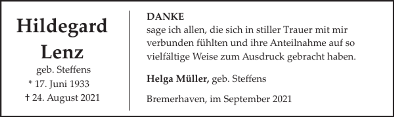 <p>Hildegard<br />Lenz<br />geb. Steﬀens<br />* 17. Juni 1933<br />† 24. August 2021</p><p>DANKE<br />sage ich allen, die sich in stiller Trauer mit mir<br />verbunden fühlten und ihre Anteilnahme auf so<br />vielfältige Weise zum Ausdruck gebracht haben.<br />Helga Müller, geb. Steﬀens<br />Bremerhaven, im September 2021</p>