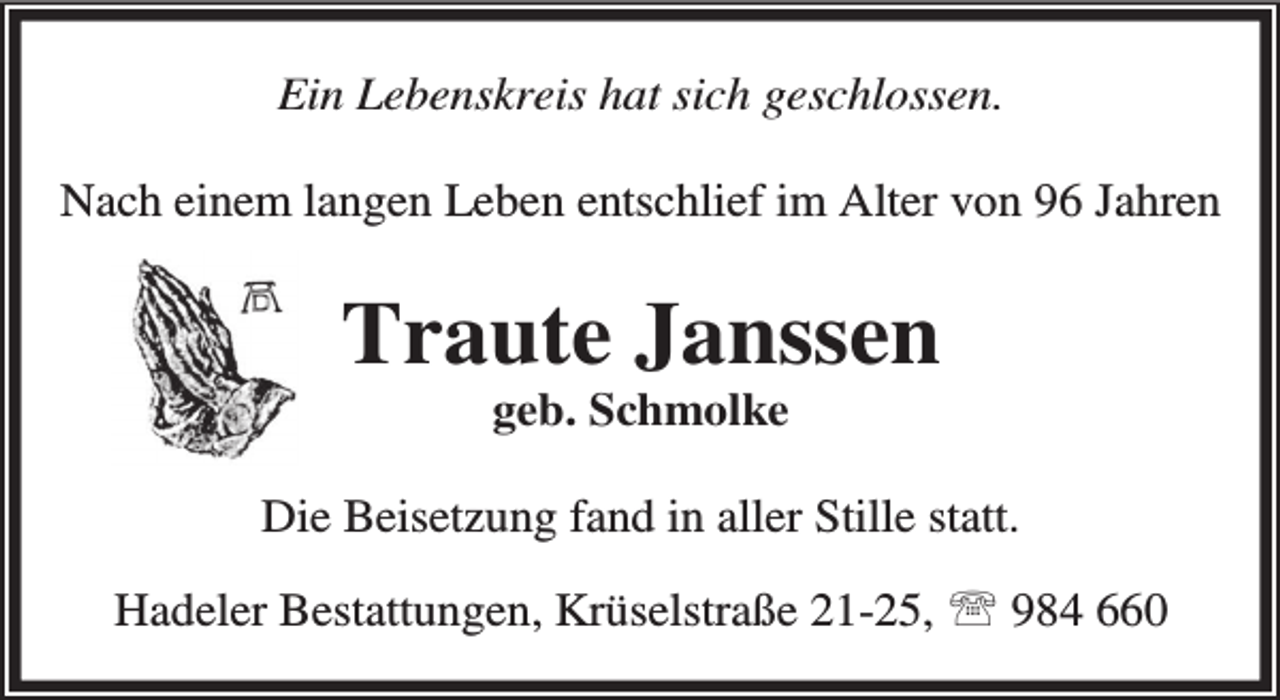 <p>Ein Lebenskreis hat sich geschlossen.<br />Nach einem langen Leben entschlief im Alter von 96 Jahren</p><p>Traute Janssen<br />geb. Schmolke</p><p>Die Beisetzung fand in aller Stille statt.<br />Hadeler Bestattungen, Krüselstraße 21-25, ℡ 984 660</p>