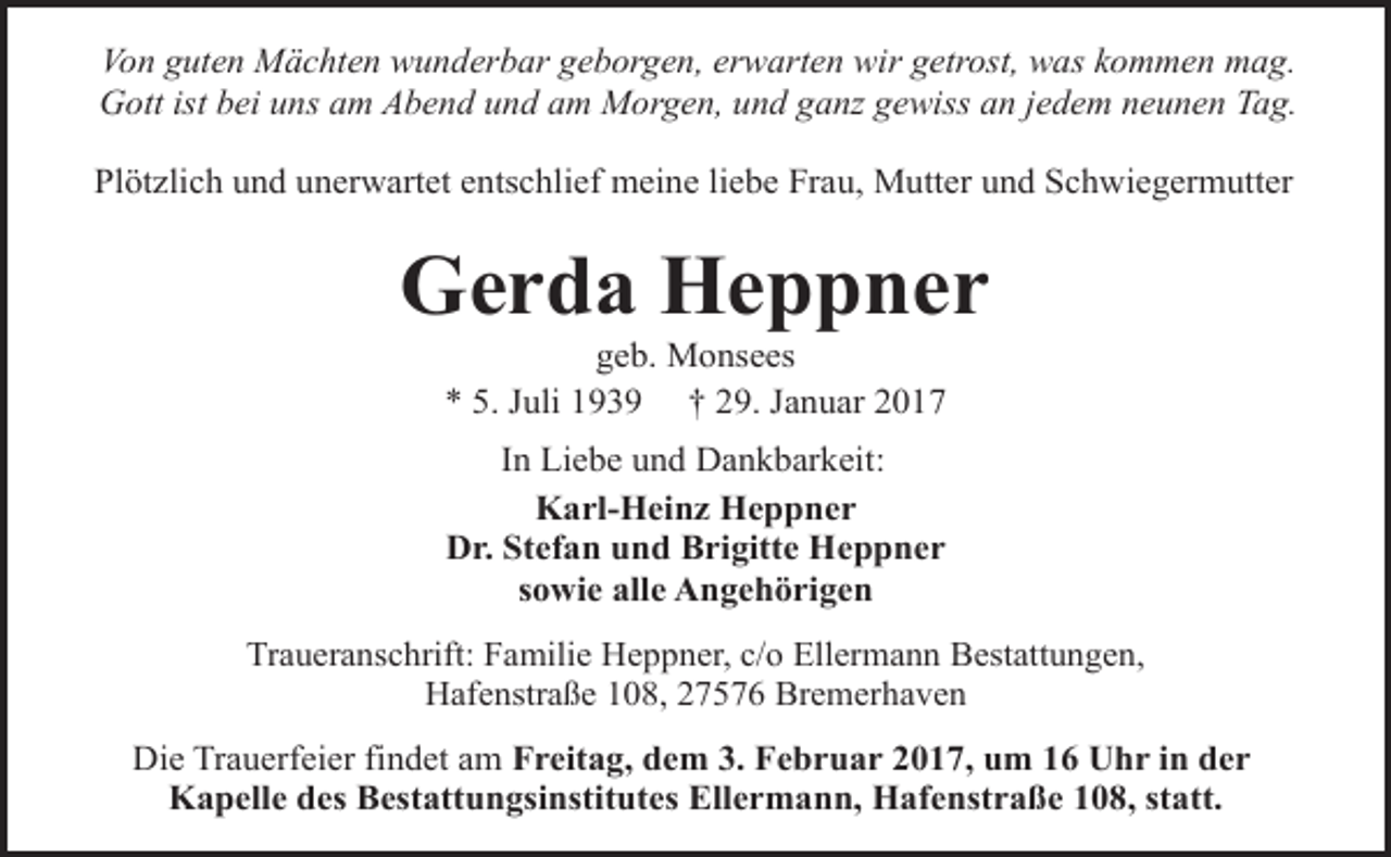 <p>Von guten Mächten wunderbar geborgen, erwarten wir getrost, was kommen mag.<br />Gott ist bei uns am Abend und am Morgen, und ganz gewiss an jedem neunen Tag.<br />Plötzlich und unerwartet entschlief meine liebe Frau, Mutter und Schwiegermutter</p><p>Gerda Heppner<br />geb. Monsees<br />* 5. Juli 1939 † 29. Januar 2017<br />In Liebe und Dankbarkeit:<br />Karl-Heinz Heppner<br />Dr. Stefan und Brigitte Heppner<br />sowie alle Angehörigen<br />Traueranschrift: Familie Heppner, c/o Ellermann Bestattungen,<br />Hafenstraße 108, 27576 Bremerhaven</p><p>Die Trauerfeier findet am Freitag, dem 3. Februar 2017, um 16 Uhr in der<br />Kapelle des Bestattungsinstitutes Ellermann, Hafenstraße 108, statt.</p>